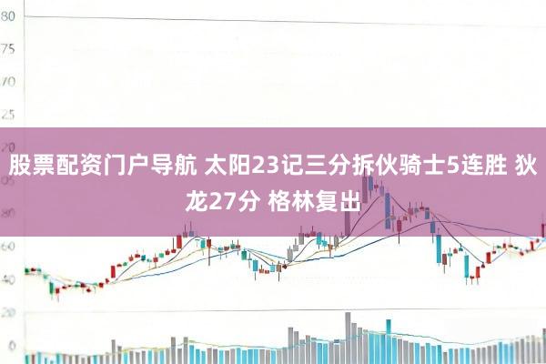 股票配资门户导航 太阳23记三分拆伙骑士5连胜 狄龙27分 格林复出