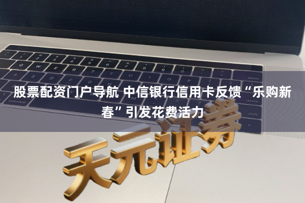 股票配资门户导航 中信银行信用卡反馈“乐购新春”引发花费活力