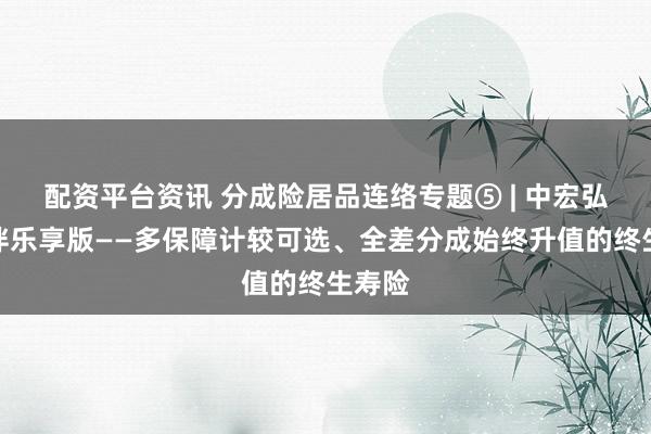 配资平台资讯 分成险居品连络专题⑤ | 中宏弘愿长伴乐享版——多保障计较可选、全差分成始终升值的终生寿险