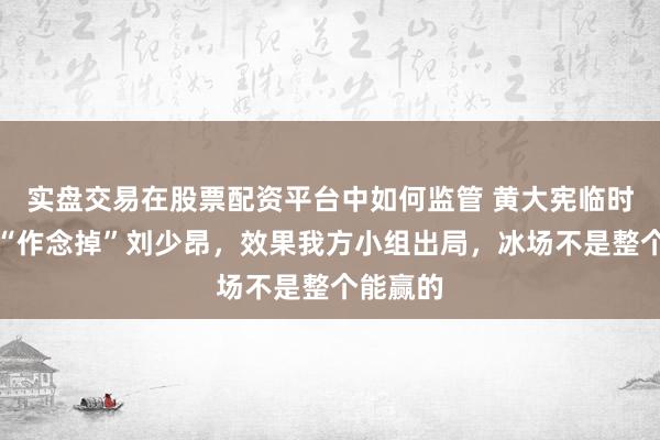实盘交易在股票配资平台中如何监管 黄大宪临时调组想“作念掉”刘少昂，效果我方小组出局，冰场不是整个能赢的