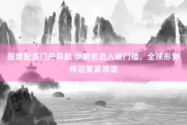 股票配资门户导航 伊朗若迈入核门槛，全球形势将迎要紧调遣