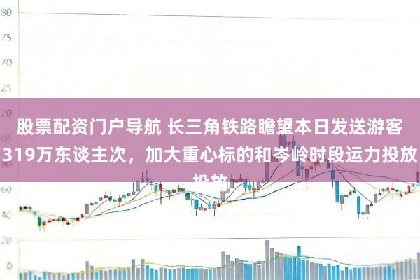 股票配资门户导航 长三角铁路瞻望本日发送游客319万东谈主次，加大重心标的和岑岭时段运力投放