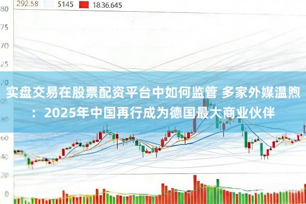 实盘交易在股票配资平台中如何监管 多家外媒温煦：2025年中国再行成为德国最大商业伙伴