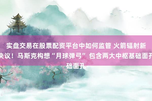 实盘交易在股票配资平台中如何监管 火箭辐射新决议！马斯克构想“月球弹弓” 包含两大中枢基础面孔