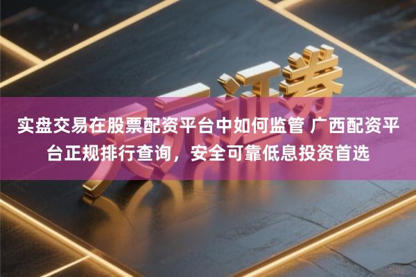 实盘交易在股票配资平台中如何监管 广西配资平台正规排行查询，安全可靠低息投资首选