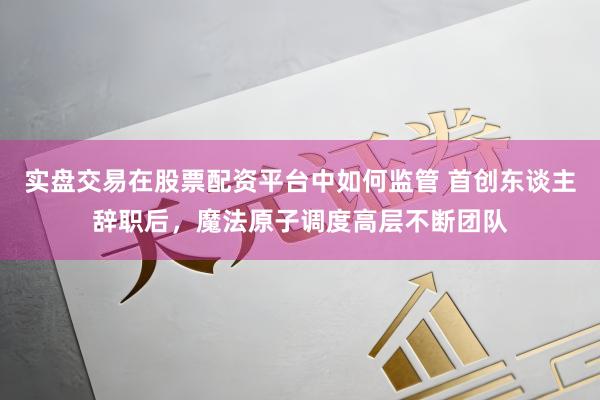 实盘交易在股票配资平台中如何监管 首创东谈主辞职后，魔法原子调度高层不断团队
