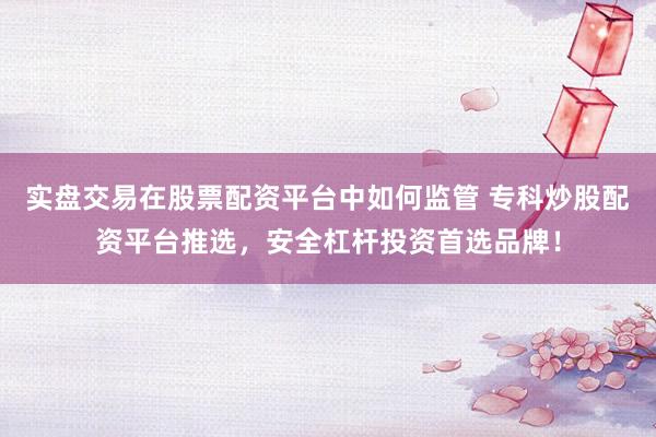 实盘交易在股票配资平台中如何监管 专科炒股配资平台推选，安全杠杆投资首选品牌！