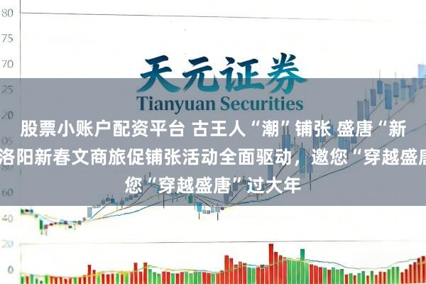 股票小账户配资平台 古王人“潮”铺张 盛唐“新”年味——洛阳新春文商旅促铺张活动全面驱动，邀您“穿越盛唐”过大年