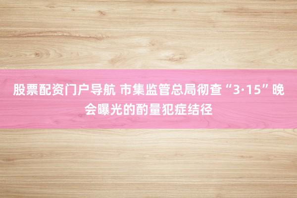 股票配资门户导航 市集监管总局彻查“3·15”晚会曝光的酌量犯症结径