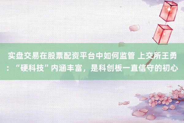 实盘交易在股票配资平台中如何监管 上交所王勇：“硬科技”内涵丰富，是科创板一直信守的初心