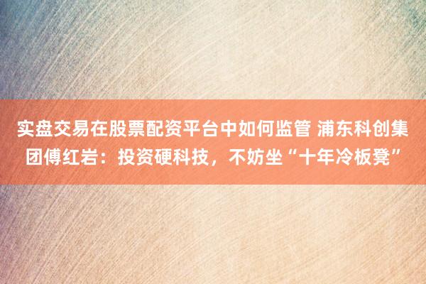 实盘交易在股票配资平台中如何监管 浦东科创集团傅红岩:投资硬科技,不妨坐“十年冷板凳”