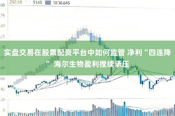 实盘交易在股票配资平台中如何监管 净利“四连降” 海尔生物盈利捏续承压