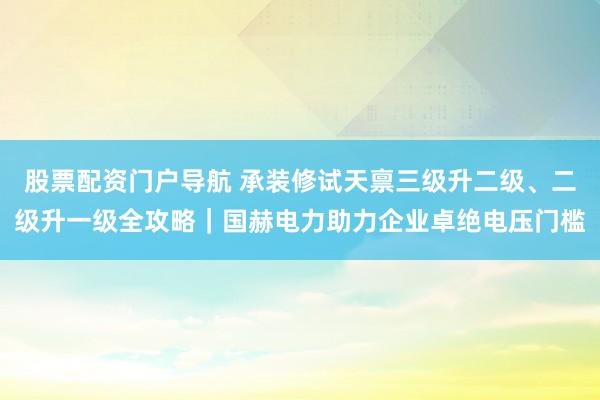 股票配资门户导航 承装修试天禀三级升二级、二级升一级全攻略|国赫电力助力企业卓绝电压门槛