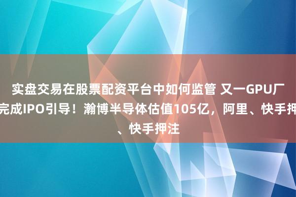 实盘交易在股票配资平台中如何监管 又一GPU厂商完成IPO引导!瀚博半导体估值105亿,阿里、快手押注