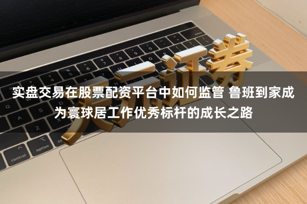 实盘交易在股票配资平台中如何监管 鲁班到家成为寰球居工作优秀标杆的成长之路