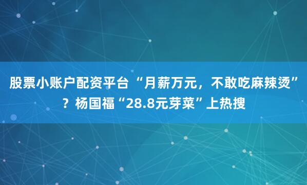 股票小账户配资平台 “月薪万元，不敢吃麻辣烫”？杨国福“28.8元芽菜”上热搜