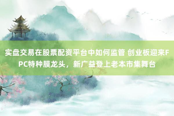 实盘交易在股票配资平台中如何监管 创业板迎来FPC特种膜龙头，新广益登上老本市集舞台