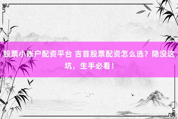 股票小账户配资平台 吉首股票配资怎么选？隐没这坑，生手必看！